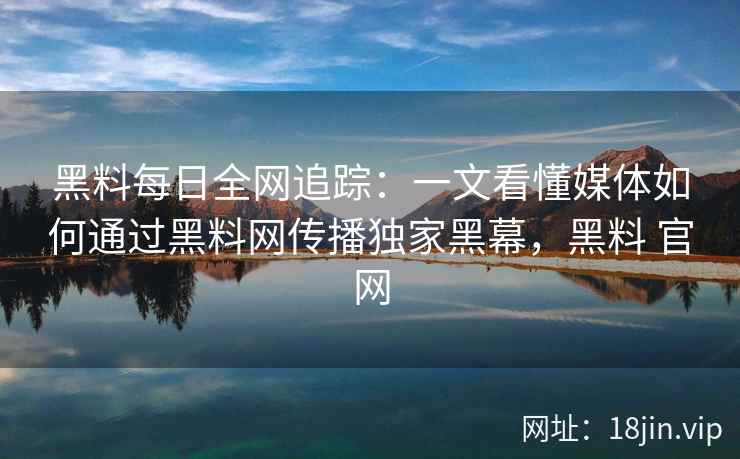 黑料每日全网追踪：一文看懂媒体如何通过<strong>黑料网</strong>传播独家黑幕，黑料 官网