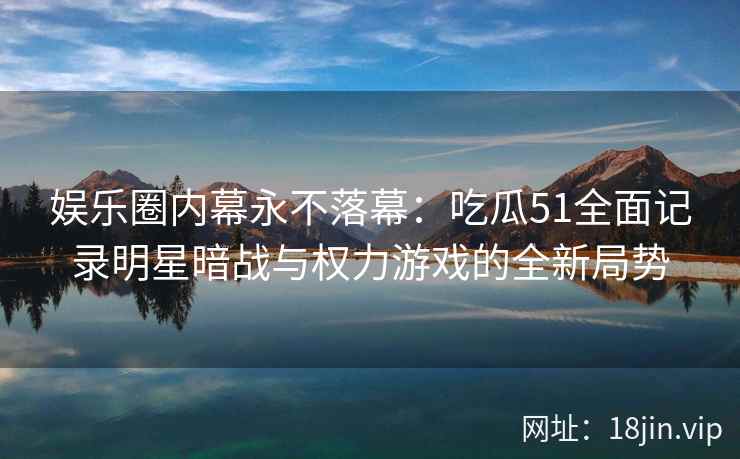 娱乐圈内幕永不落幕:吃瓜51全面记录明星暗战与权力游戏的全新局势 娱乐圈内幕永不落幕:吃瓜51全面记录明星暗战与权力游戏的全新局势