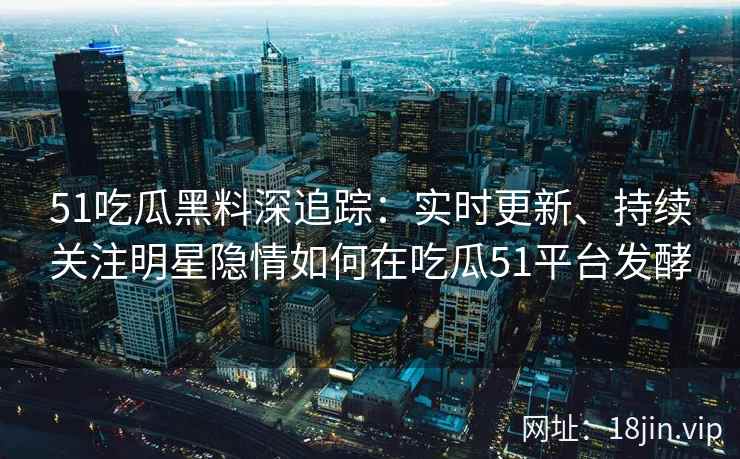 51吃瓜黑料深追踪：实时更新、持续关注明星隐情如何在吃瓜51平台发酵