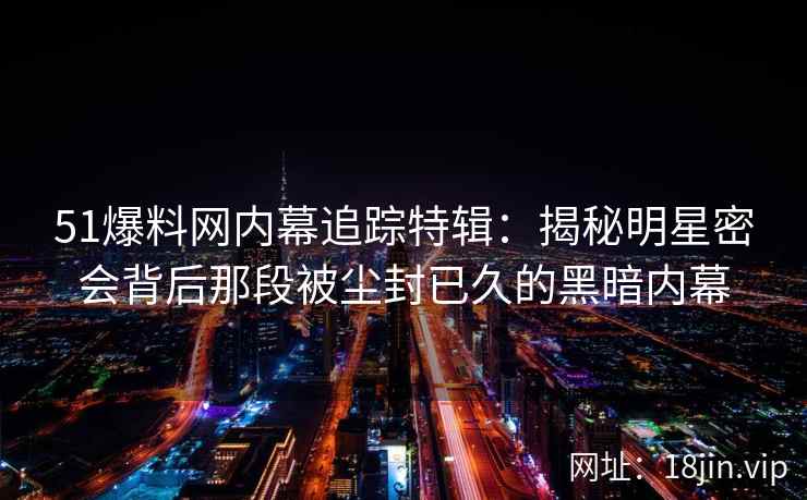 51爆料网内幕追踪特辑：揭秘明星密会背后那段被尘封已久的黑暗内幕