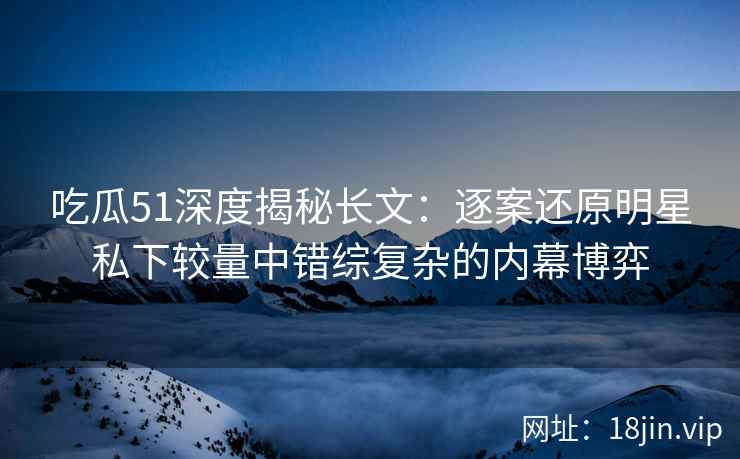 吃瓜51深度揭秘长文：逐案还原明星私下较量中错综复杂的内幕博弈