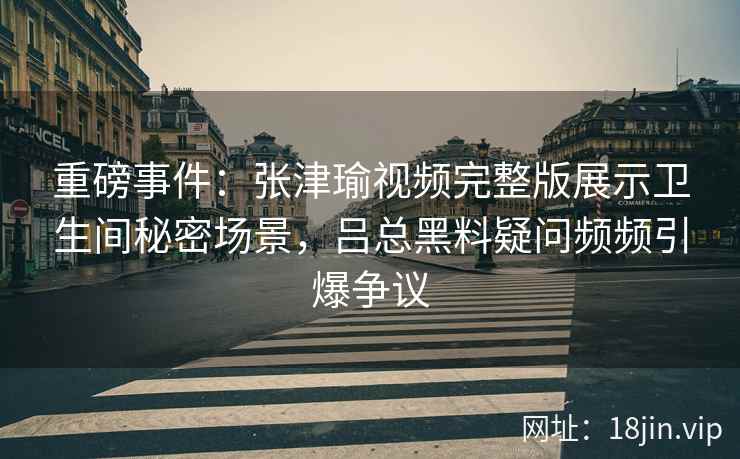 重磅事件：张津瑜视频完整版展示卫生间秘密场景，吕总黑料疑问频频引爆争议