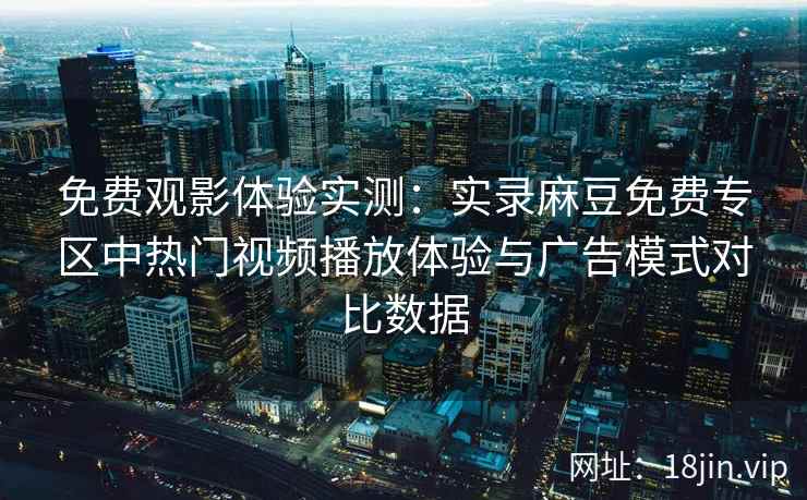 免费观影体验实测：实录麻豆免费专区中热门视频播放体验与广告模式对比数据