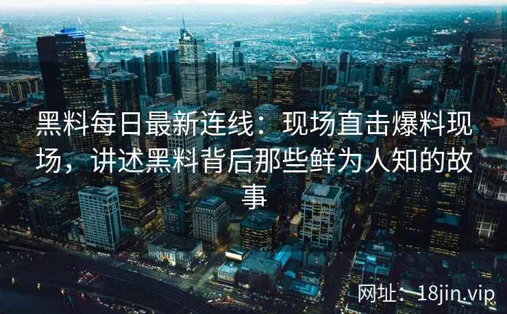 黑料每日最新连线：现场直击爆料现场，讲述黑料背后那些鲜为人知的故事