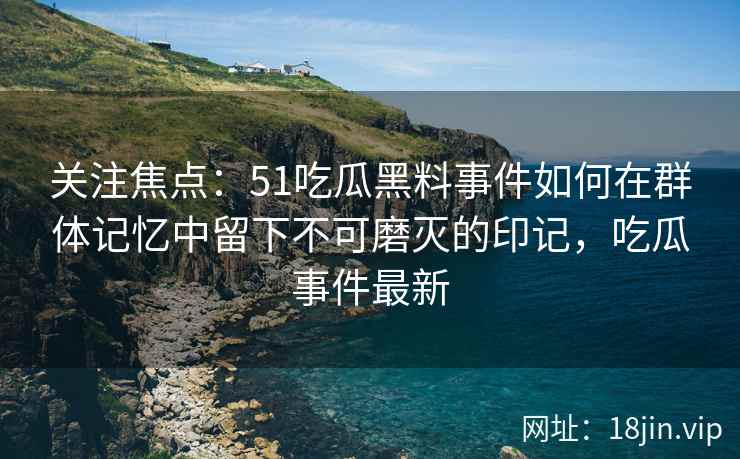关注焦点：51吃瓜黑料事件如何在群体记忆中留下不可磨灭的印记，吃瓜事件最新