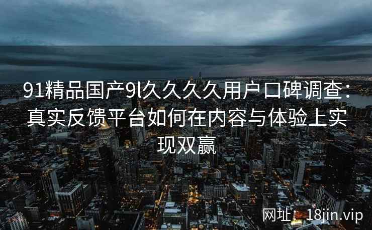 91精品国产9l久久久久用户口碑调查:真实反馈平台如何在内容与体验上实现双赢 91精品国产9l久久久久用户口碑调查:真实反馈平台如何在内容与体验上实现双赢