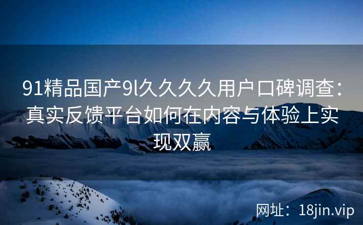91精品国产9l久久久久用户口碑调查：真实反馈平台如何在内容与体验上实现双赢