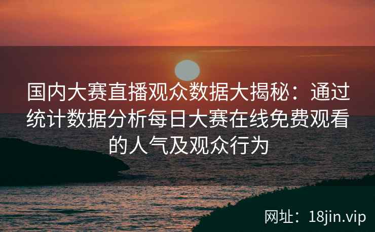 国内大赛直播观众数据大揭秘：通过统计数据分析每日大赛在线免费观看的人气及观众行为