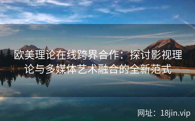 欧美理论在线跨界合作:探讨影视理论与多媒体艺术融合的全新范式 欧美理论在线跨界合作:探讨影视理论与多媒体艺术融合的全新范式