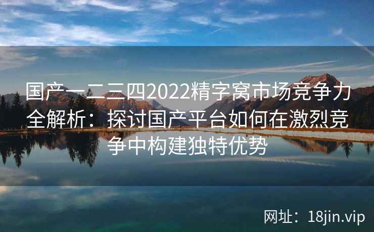 国产一二三四2022精字窝市场竞争力全解析:探讨国产平台如何在激烈竞争中构建独特优势 国产一二三四2022精字窝市场竞争力全解析:探讨国产平台如何在激烈竞争中构建独特优势