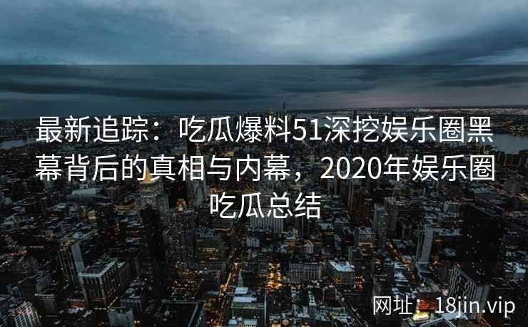 最新追踪:吃瓜爆料51深挖娱乐圈黑幕背后的真相与内幕,2020年娱乐圈吃瓜总结 最新追踪:吃瓜爆料51深挖娱乐圈黑幕背后的真相与内幕,2020年娱乐圈吃瓜总结