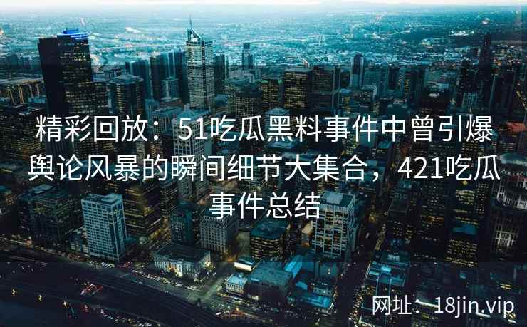 精彩回放：51吃瓜黑料事件中曾引爆舆论风暴的瞬间细节大集合，421吃瓜事件总结
