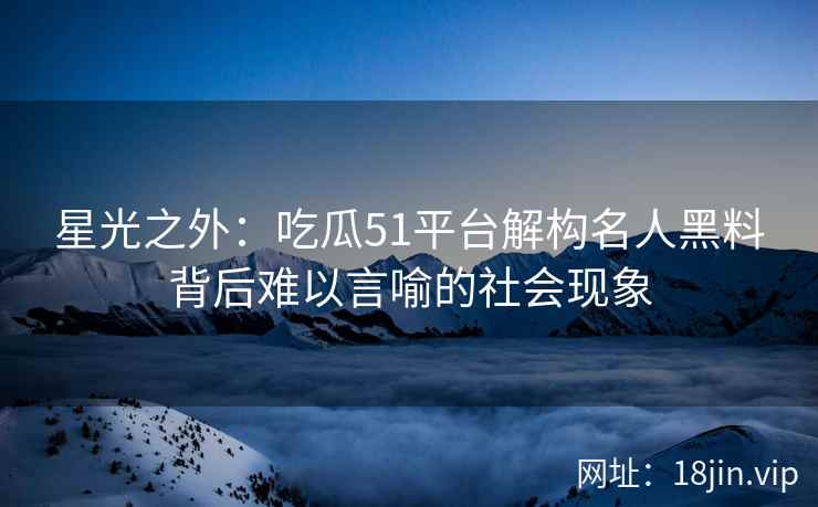 星光之外：吃瓜51平台解构名人黑料背后难以言喻的社会现象