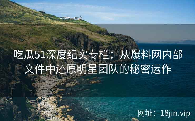吃瓜51深度纪实专栏：从爆料网内部文件中还原明星团队的秘密运作
