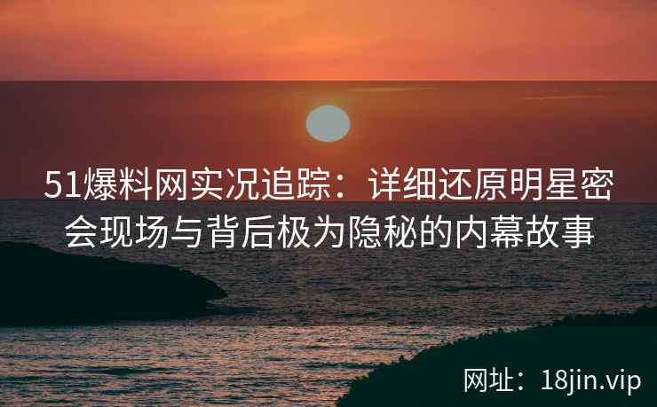 51爆料网实况追踪：详细还原明星密会现场与背后极为隐秘的内幕故事