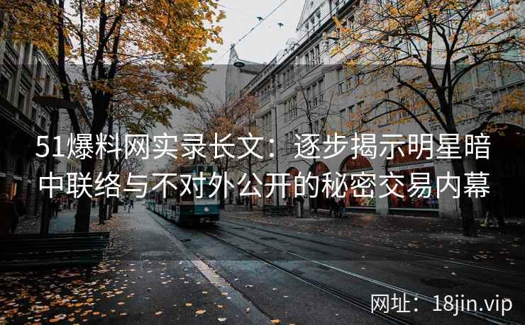 51爆料网实录长文：逐步揭示明星暗中联络与不对外公开的秘密交易内幕