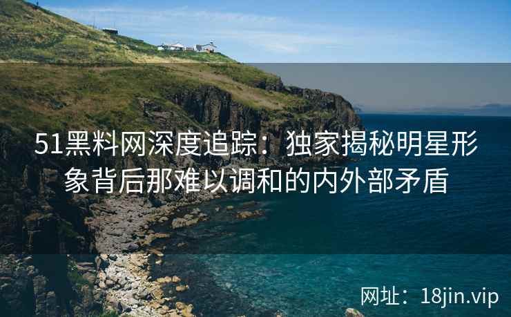 51黑料网深度追踪：独家揭秘明星形象背后那难以调和的内外部矛盾