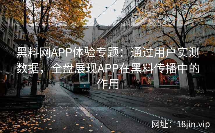 黑料网APP体验专题：通过用户实测数据，全盘展现APP在黑料传播中的作用