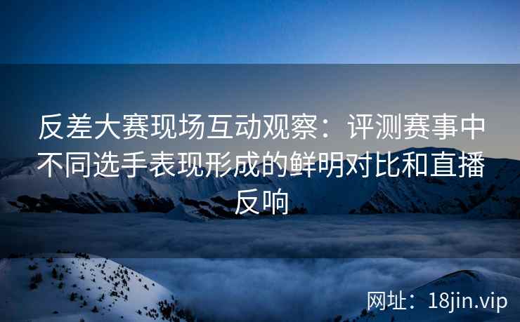 反差大赛现场互动观察：评测赛事中不同选手表现形成的鲜明对比和直播反响