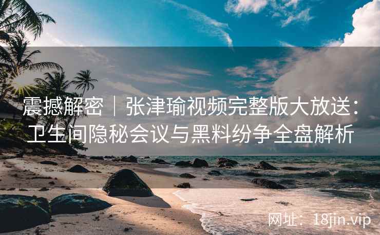 震撼解密|张津瑜视频完整版大放送:卫生间隐秘会议与黑料纷争全盘解析 震撼解密|张津瑜视频完整版大放送:卫生间隐秘会议与黑料纷争全盘解析