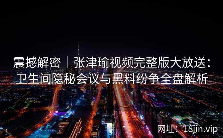 震撼解密|张津瑜视频完整版大放送:卫生间隐秘会议与黑料纷争全盘解析 震撼解密|张津瑜视频完整版大放送:卫生间隐秘会议与黑料纷争全盘解析