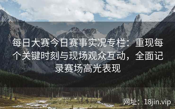 每日大赛今日赛事实况专栏：重现每个关键时刻与现场观众互动，全面记录赛场高光表现