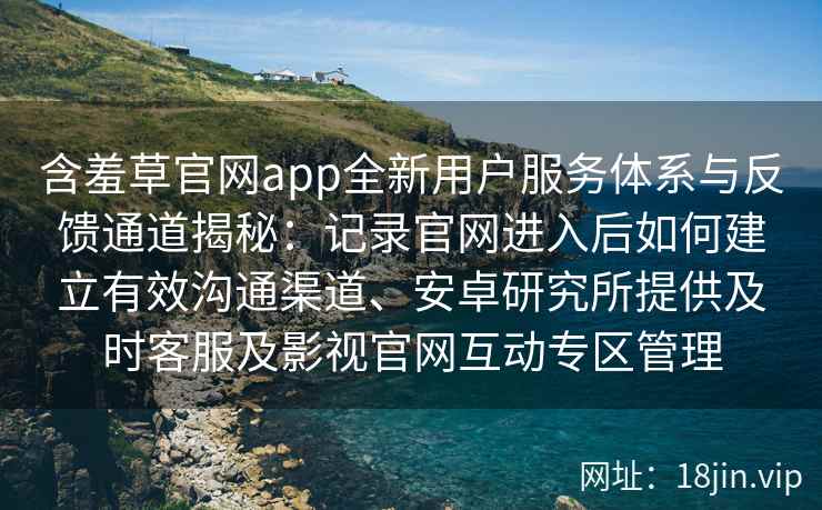 含羞草官网app全新用户服务体系与反馈通道揭秘：记录官网进入后如何建立有效沟通渠道、安卓研究所提供及时客服及影视官网互动专区管理