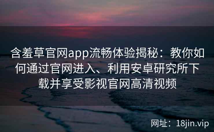 含羞草官网app流畅体验揭秘:教你如何通过官网进入、利用安卓研究所下载并享受影视官网高清视频 含羞草官网app流畅体验揭秘:教你如何通过官网进入、利用安卓研究所下载并享受影视官网高清视频