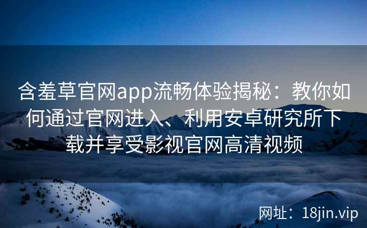 含羞草官网app流畅体验揭秘：教你如何通过官网进入、利用安卓研究所下载并享受影视官网高清视频