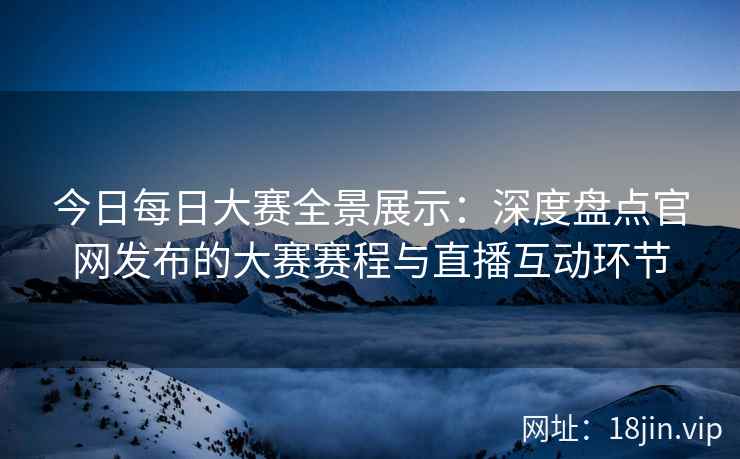 今日每日大赛全景展示：深度盘点官网发布的大赛赛程与直播互动环节