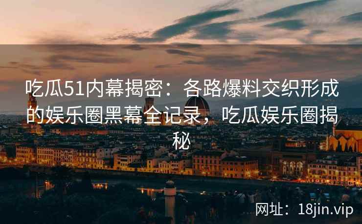 吃瓜51内幕揭密：各路爆料交织形成的娱乐圈黑幕全记录，吃瓜娱乐圈揭秘