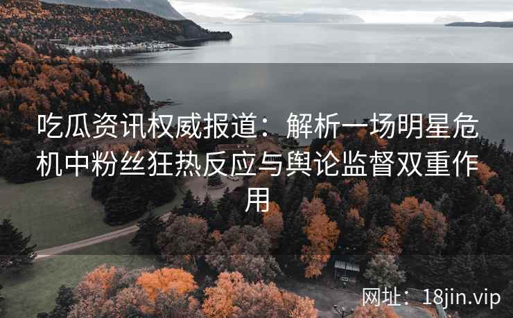 吃瓜资讯权威报道:解析一场明星危机中粉丝狂热反应与舆论监督双重作用 吃瓜资讯权威报道:解析一场明星危机中粉丝狂热反应与舆论监督双重作用