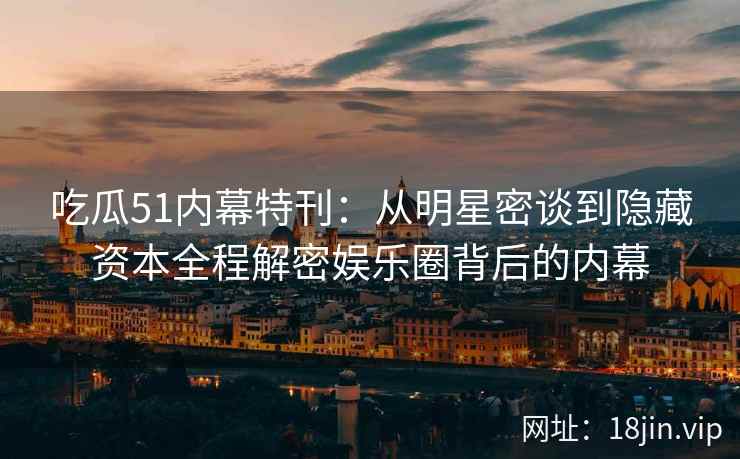 吃瓜51内幕特刊：从明星密谈到隐藏资本全程解密娱乐圈背后的内幕