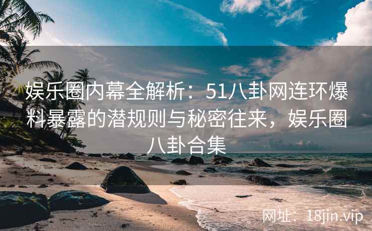 娱乐圈内幕全解析：51八卦网连环爆料暴露的潜规则与秘密往来，娱乐圈八卦合集