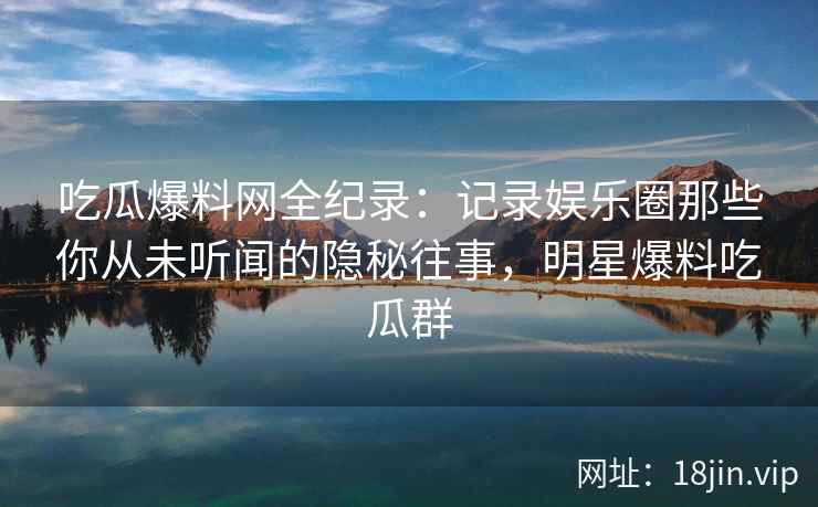 吃瓜爆料网全纪录：记录娱乐圈那些你从未听闻的隐秘往事，明星爆料吃瓜群