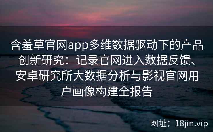 含羞草官网app多维数据驱动下的产品创新研究：记录官网进入数据反馈、安卓研究所大数据分析与影视官网用户画像构建全报告