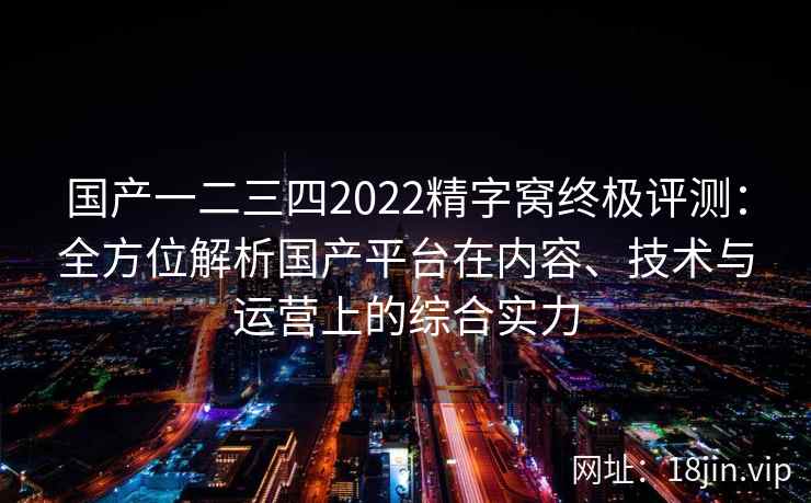 国产一二三四2022精字窝终极评测:全方位解析国产平台在内容、技术与运营上的综合实力 国产一二三四2022精字窝终极评测:全方位解析国产平台在内容、技术与运营上的综合实力