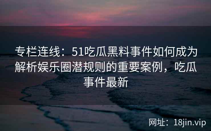 专栏连线：51吃瓜黑料事件如何成为解析娱乐圈潜规则的重要案例，吃瓜事件最新