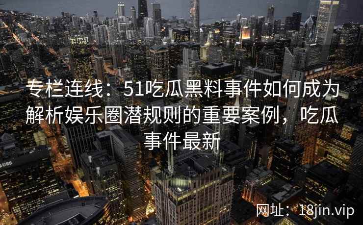 专栏连线:51吃瓜黑料事件如何成为解析娱乐圈潜规则的重要案例,吃瓜事件最新 专栏连线:51吃瓜黑料事件如何成为解析娱乐圈潜规则的重要案例,吃瓜事件最新