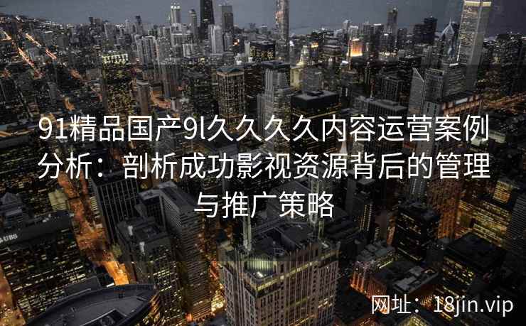 91精品国产9l久久久久内容运营案例分析：剖析成功影视资源背后的管理与推广策略