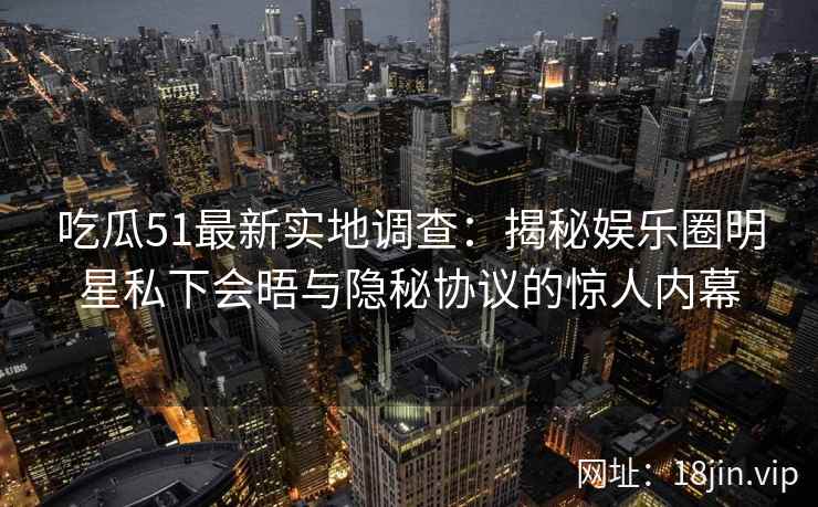 吃瓜51最新实地调查:揭秘娱乐圈明星私下会晤与隐秘协议的惊人内幕 吃瓜51最新实地调查:揭秘娱乐圈明星私下会晤与隐秘协议的惊人内幕