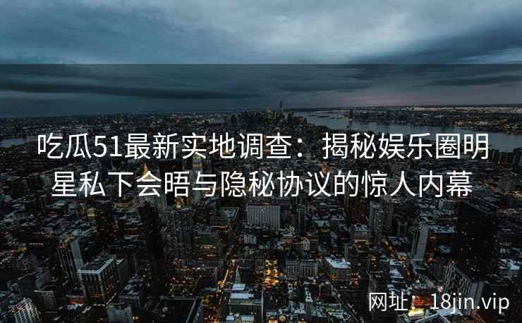 吃瓜51最新实地调查：揭秘娱乐圈明星私下会晤与隐秘协议的惊人内幕