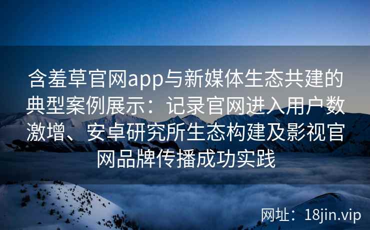 含羞草官网app与新媒体生态共建的典型案例展示:记录官网进入用户数激增、安卓研究所生态构建及影视官网品牌传播成功实践 含羞草官网app与新媒体生态共建的典型案例展示:记录官网进入用户数激增、安卓研究所生态构建及影视官网品牌传播成功实践