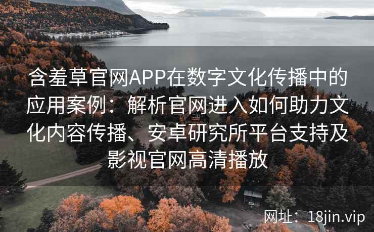 含羞草官网APP在数字文化传播中的应用案例：解析官网进入如何助力文化内容传播、安卓研究所平台支持及影视官网高清播放
