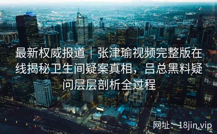 最新权威报道｜张津瑜视频完整版在线揭秘卫生间疑案真相，吕总黑料疑问层层剖析全过程