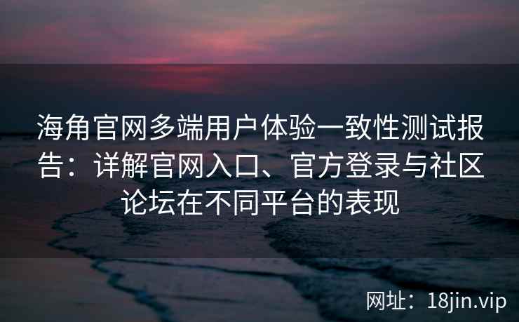海角官网多端用户体验一致性测试报告：详解官网入口、官方登录与社区论坛在不同平台的表现