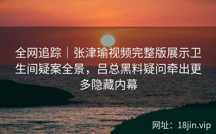 全网追踪｜张津瑜视频完整版展示卫生间疑案全景，吕总黑料疑问牵出更多隐藏内幕