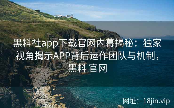 黑料社app下载官网内幕揭秘:独家视角揭示APP背后运作团队与机制,黑料 官网 黑料社app下载官网内幕揭秘:独家视角揭示APP背后运作团队与机制,黑料 官网