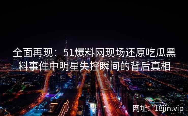 全面再现:51爆料网现场还原吃瓜黑料事件中明星失控瞬间的背后真相 全面再现:51爆料网现场还原吃瓜黑料事件中明星失控瞬间的背后真相