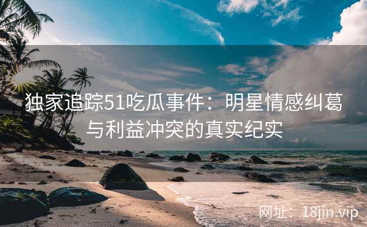独家追踪51吃瓜事件:明星情感纠葛与利益冲突的真实纪实 独家追踪51吃瓜事件:明星情感纠葛与利益冲突的真实纪实